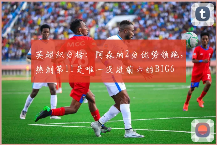 英超积分榜：阿森纳2分优势领跑，热刺第11是唯一没进前六的BIG6