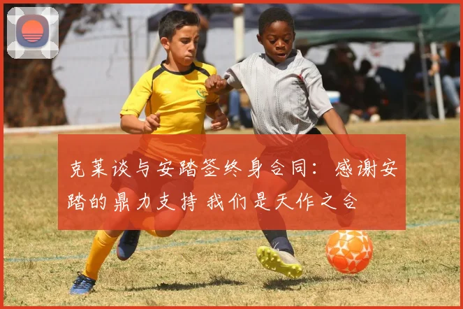 克莱谈与安踏签终身合同：感谢安踏的鼎力支持 我们是天作之合
