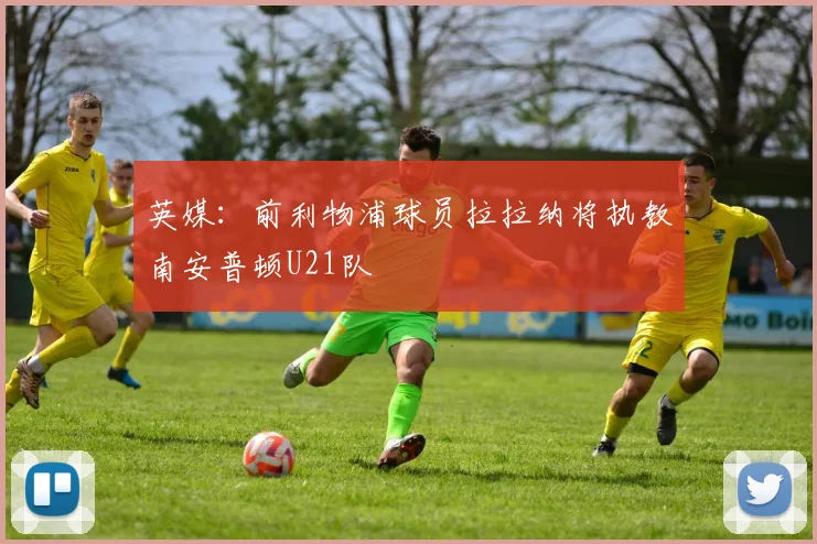 英媒：前利物浦球员拉拉纳将执教南安普顿U21队
