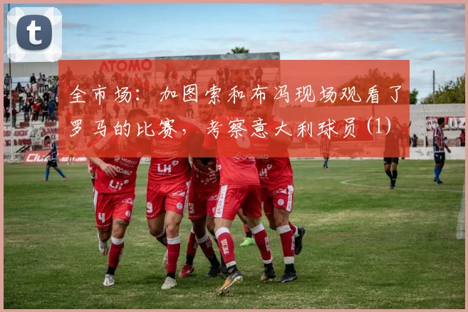 全市场：加图索和布冯现场观看了罗马的比赛，考察意大利球员(1)