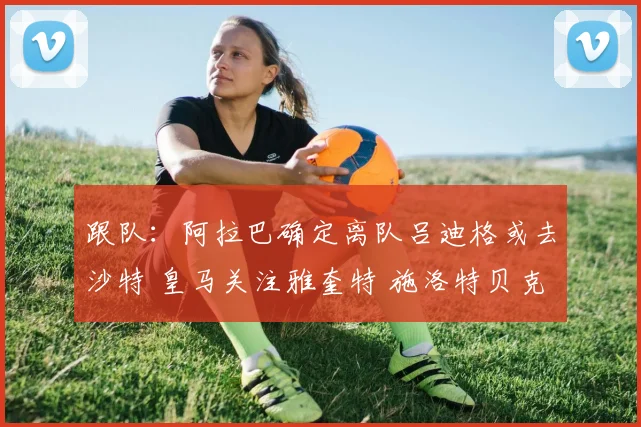 跟队：阿拉巴确定离队吕迪格或去沙特 皇马关注雅奎特 施洛特贝克