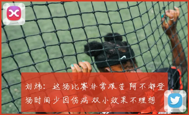 刘炜：这场比赛非常艰苦 阿不都登场时间少因伤病 双小效果不理想